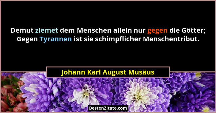 Demut ziemet dem Menschen allein nur gegen die Götter; Gegen Tyrannen ist sie schimpflicher Menschentribut.... - Johann Karl August Musäus
