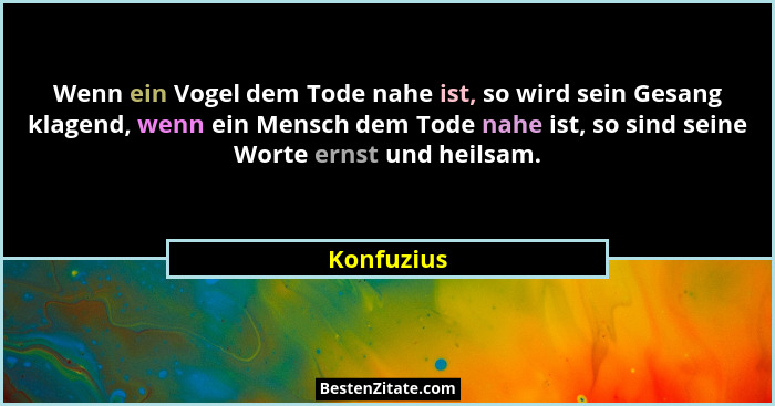 Wenn ein Vogel dem Tode nahe ist, so wird sein Gesang klagend, wenn ein Mensch dem Tode nahe ist, so sind seine Worte ernst und heilsam.... - Konfuzius