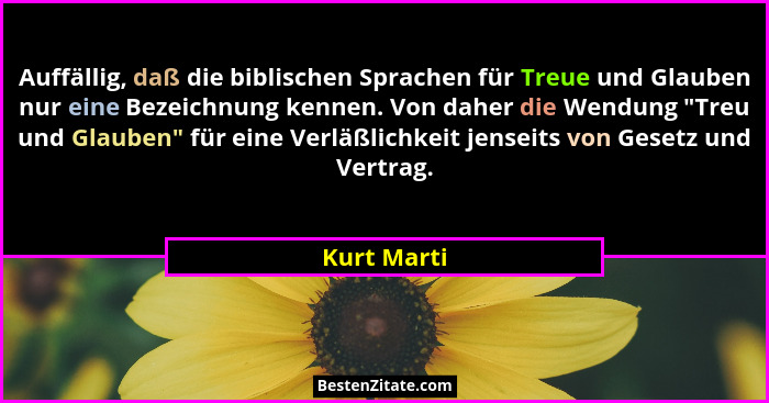 Auffällig, daß die biblischen Sprachen für Treue und Glauben nur eine Bezeichnung kennen. Von daher die Wendung "Treu und Glauben"... - Kurt Marti