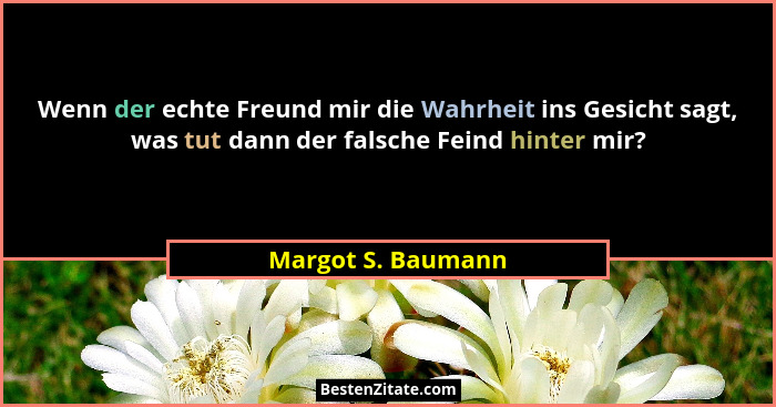 Wenn der echte Freund mir die Wahrheit ins Gesicht sagt, was tut dann der falsche Feind hinter mir?... - Margot S. Baumann
