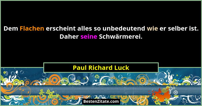 Dem Flachen erscheint alles so unbedeutend wie er selber ist. Daher seine Schwärmerei.... - Paul Richard Luck