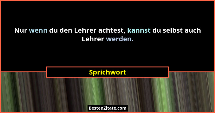 Nur wenn du den Lehrer achtest, kannst du selbst auch Lehrer werden.... - Sprichwort