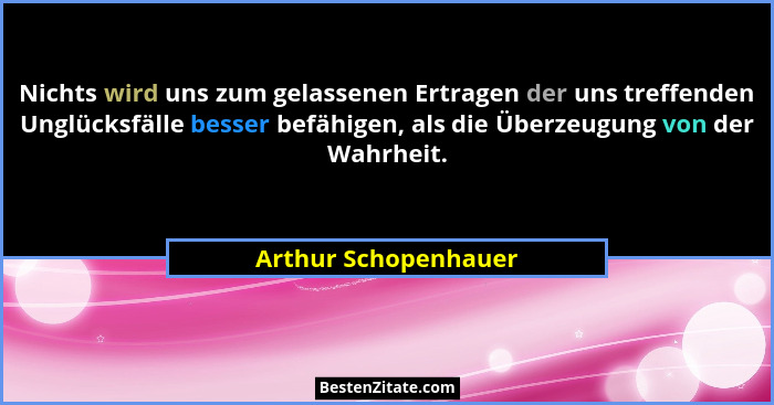 Nichts wird uns zum gelassenen Ertragen der uns treffenden Unglücksfälle besser befähigen, als die Überzeugung von der Wahrheit.... - Arthur Schopenhauer