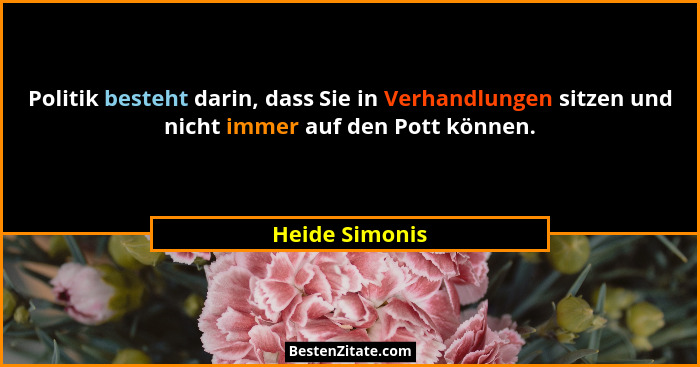 Politik besteht darin, dass Sie in Verhandlungen sitzen und nicht immer auf den Pott können.... - Heide Simonis