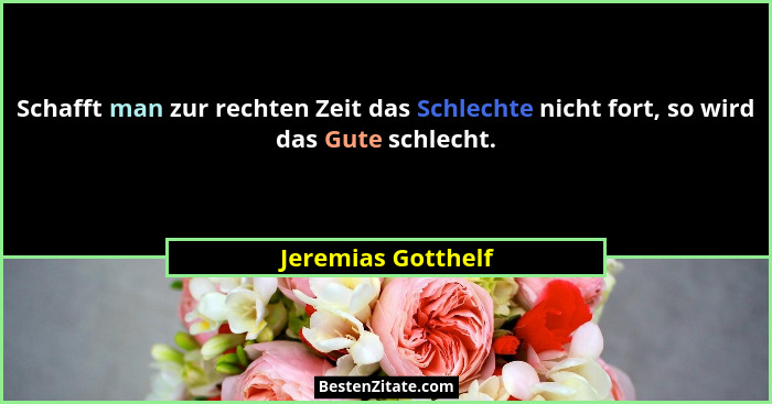 Schafft man zur rechten Zeit das Schlechte nicht fort, so wird das Gute schlecht.... - Jeremias Gotthelf
