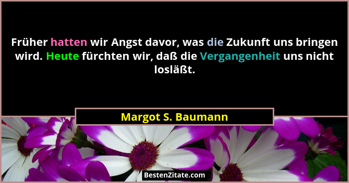 Früher hatten wir Angst davor, was die Zukunft uns bringen wird. Heute fürchten wir, daß die Vergangenheit uns nicht losläßt.... - Margot S. Baumann