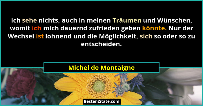 Ich sehe nichts, auch in meinen Träumen und Wünschen, womit ich mich dauernd zufrieden geben könnte. Nur der Wechsel ist lohnend... - Michel de Montaigne