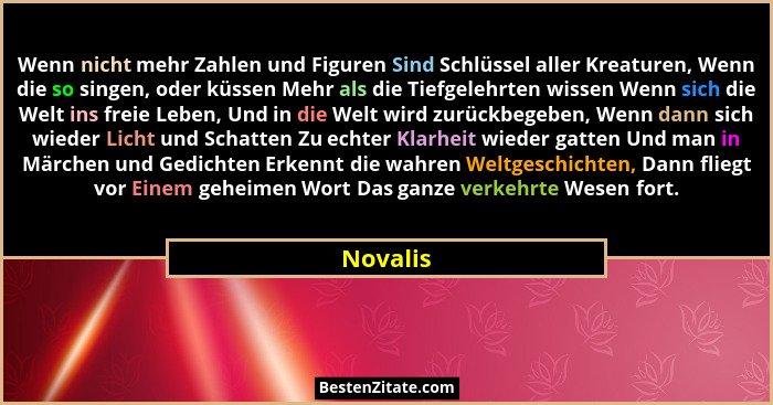 Wenn nicht mehr Zahlen und Figuren Sind Schlüssel aller Kreaturen, Wenn die so singen, oder küssen Mehr als die Tiefgelehrten wissen Wenn si... - Novalis