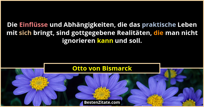 Die Einflüsse und Abhängigkeiten, die das praktische Leben mit sich bringt, sind gottgegebene Realitäten, die man nicht ignorieren... - Otto von Bismarck