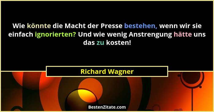 Wie könnte die Macht der Presse bestehen, wenn wir sie einfach ignorierten? Und wie wenig Anstrengung hätte uns das zu kosten!... - Richard Wagner