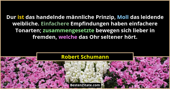 Dur ist das handelnde männliche Prinzip, Moll das leidende weibliche. Einfachere Empfindungen haben einfachere Tonarten; zusammenges... - Robert Schumann