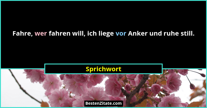Fahre, wer fahren will, ich liege vor Anker und ruhe still.... - Sprichwort