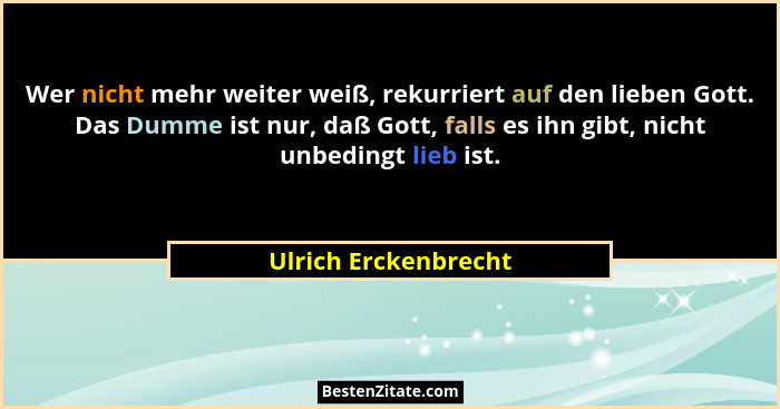 Wer nicht mehr weiter weiß, rekurriert auf den lieben Gott. Das Dumme ist nur, daß Gott, falls es ihn gibt, nicht unbedingt lieb... - Ulrich Erckenbrecht