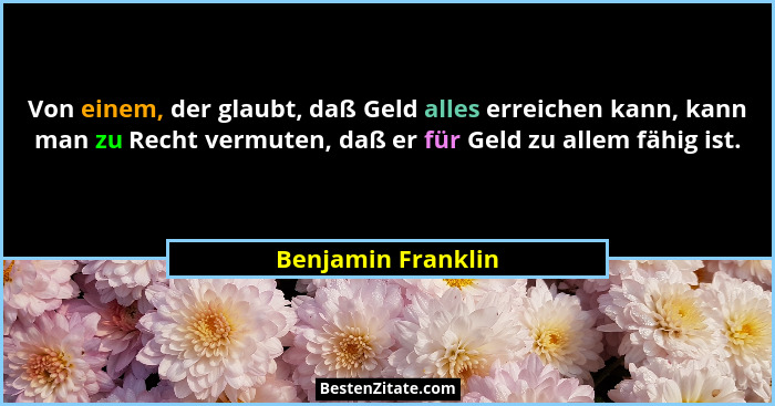 Von einem, der glaubt, daß Geld alles erreichen kann, kann man zu Recht vermuten, daß er für Geld zu allem fähig ist.... - Benjamin Franklin