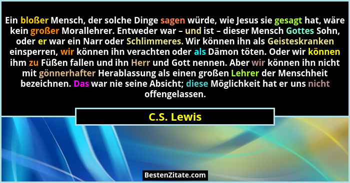 Ein bloßer Mensch, der solche Dinge sagen würde, wie Jesus sie gesagt hat, wäre kein großer Morallehrer. Entweder war – und ist – dieser... - C.S. Lewis
