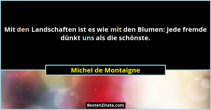 Mit den Landschaften ist es wie mit den Blumen: Jede fremde dünkt uns als die schönste.... - Michel de Montaigne