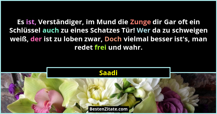 Es ist, Verständiger, im Mund die Zunge dir Gar oft ein Schlüssel auch zu eines Schatzes Tür! Wer da zu schweigen weiß, der ist zu loben zwar,... - Saadi