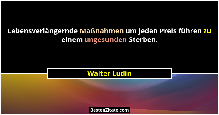 Lebensverlängernde Maßnahmen um jeden Preis führen zu einem ungesunden Sterben.... - Walter Ludin
