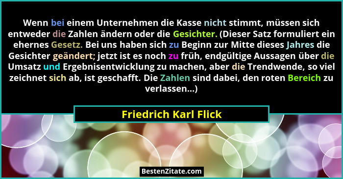 Wenn bei einem Unternehmen die Kasse nicht stimmt, müssen sich entweder die Zahlen ändern oder die Gesichter. (Dieser Satz form... - Friedrich Karl Flick