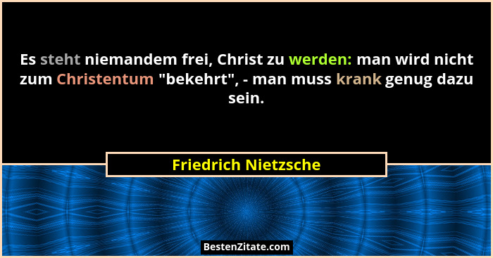 Es steht niemandem frei, Christ zu werden: man wird nicht zum Christentum "bekehrt", - man muss krank genug dazu sein.... - Friedrich Nietzsche