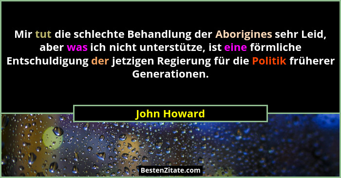 Mir tut die schlechte Behandlung der Aborigines sehr Leid, aber was ich nicht unterstütze, ist eine förmliche Entschuldigung der jetzige... - John Howard