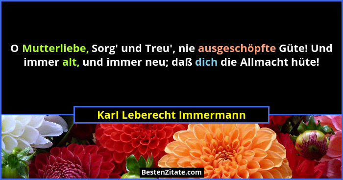 O Mutterliebe, Sorg' und Treu', nie ausgeschöpfte Güte! Und immer alt, und immer neu; daß dich die Allmacht hüte!... - Karl Leberecht Immermann