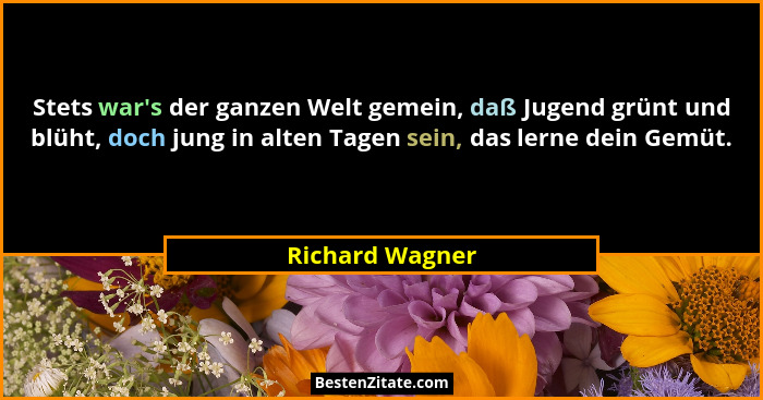 Stets war's der ganzen Welt gemein, daß Jugend grünt und blüht, doch jung in alten Tagen sein, das lerne dein Gemüt.... - Richard Wagner