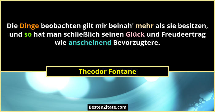 Die Dinge beobachten gilt mir beinah' mehr als sie besitzen, und so hat man schließlich seinen Glück und Freudeertrag wie ansche... - Theodor Fontane