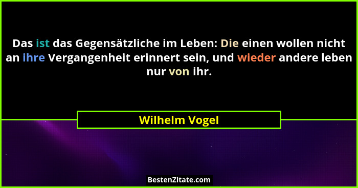 Das ist das Gegensätzliche im Leben: Die einen wollen nicht an ihre Vergangenheit erinnert sein, und wieder andere leben nur von ihr.... - Wilhelm Vogel