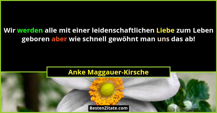 Wir werden alle mit einer leidenschaftlichen Liebe zum Leben geboren aber wie schnell gewöhnt man uns das ab!... - Anke Maggauer-Kirsche