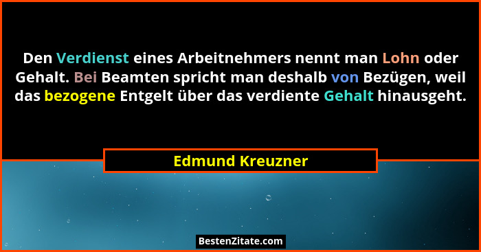Den Verdienst eines Arbeitnehmers nennt man Lohn oder Gehalt. Bei Beamten spricht man deshalb von Bezügen, weil das bezogene Entgelt... - Edmund Kreuzner