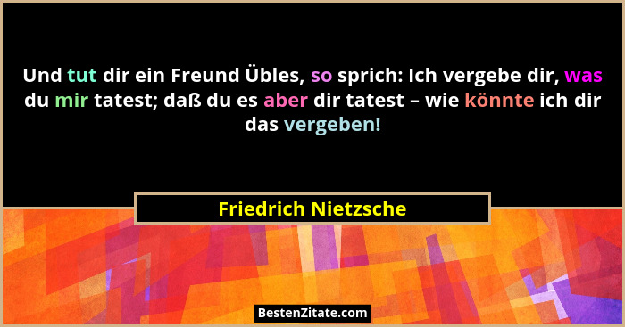 Und tut dir ein Freund Übles, so sprich: Ich vergebe dir, was du mir tatest; daß du es aber dir tatest – wie könnte ich dir das... - Friedrich Nietzsche