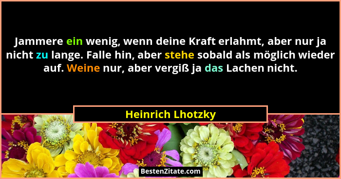 Jammere ein wenig, wenn deine Kraft erlahmt, aber nur ja nicht zu lange. Falle hin, aber stehe sobald als möglich wieder auf. Weine... - Heinrich Lhotzky