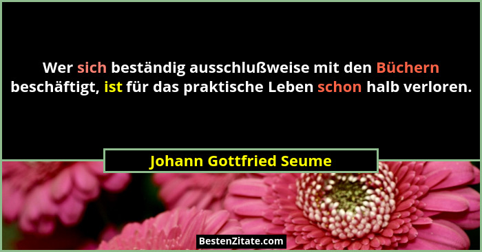 Wer sich beständig ausschlußweise mit den Büchern beschäftigt, ist für das praktische Leben schon halb verloren.... - Johann Gottfried Seume