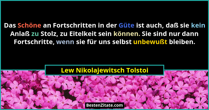 Das Schöne an Fortschritten in der Güte ist auch, daß sie kein Anlaß zu Stolz, zu Eitelkeit sein können. Sie sind nur dan... - Lew Nikolajewitsch Tolstoi
