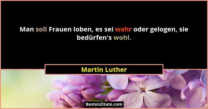 Man soll Frauen loben, es sei wahr oder gelogen, sie bedürfen's wohl.... - Martin Luther