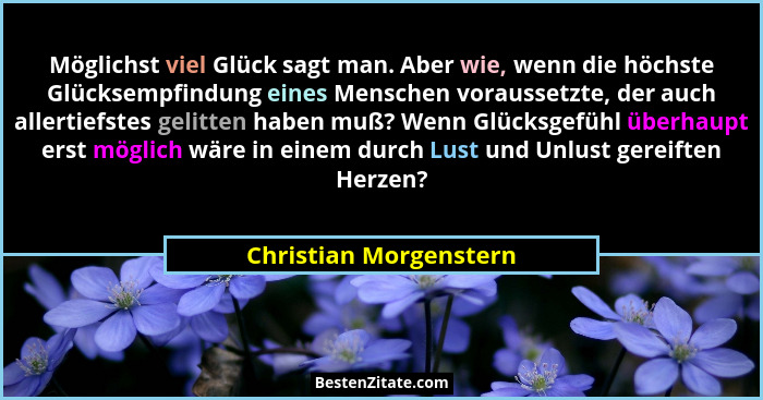 Möglichst viel Glück sagt man. Aber wie, wenn die höchste Glücksempfindung eines Menschen voraussetzte, der auch allertiefstes... - Christian Morgenstern