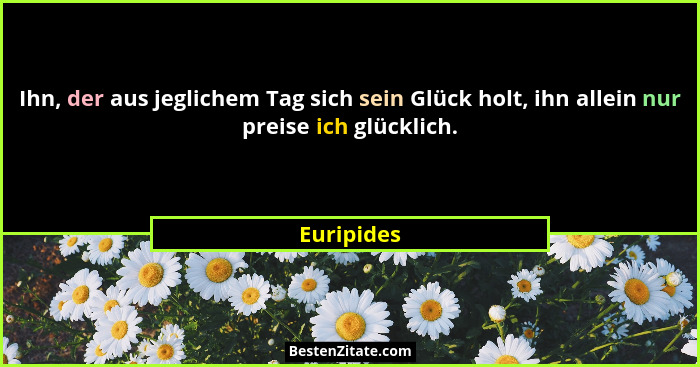 Ihn, der aus jeglichem Tag sich sein Glück holt, ihn allein nur preise ich glücklich.... - Euripides