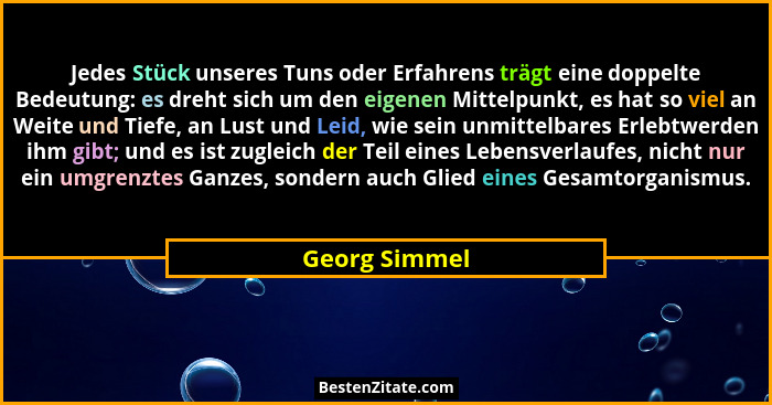 Jedes Stück unseres Tuns oder Erfahrens trägt eine doppelte Bedeutung: es dreht sich um den eigenen Mittelpunkt, es hat so viel an Weit... - Georg Simmel