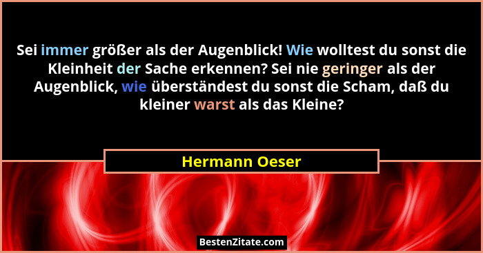 Sei immer größer als der Augenblick! Wie wolltest du sonst die Kleinheit der Sache erkennen? Sei nie geringer als der Augenblick, wie... - Hermann Oeser