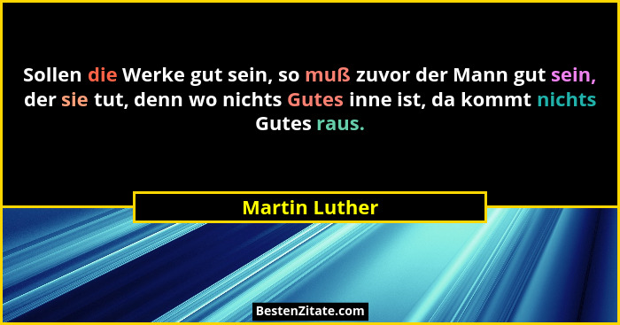 Sollen die Werke gut sein, so muß zuvor der Mann gut sein, der sie tut, denn wo nichts Gutes inne ist, da kommt nichts Gutes raus.... - Martin Luther