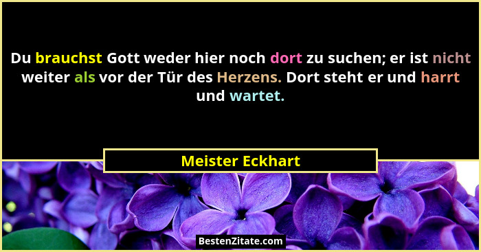 Du brauchst Gott weder hier noch dort zu suchen; er ist nicht weiter als vor der Tür des Herzens. Dort steht er und harrt und wartet... - Meister Eckhart