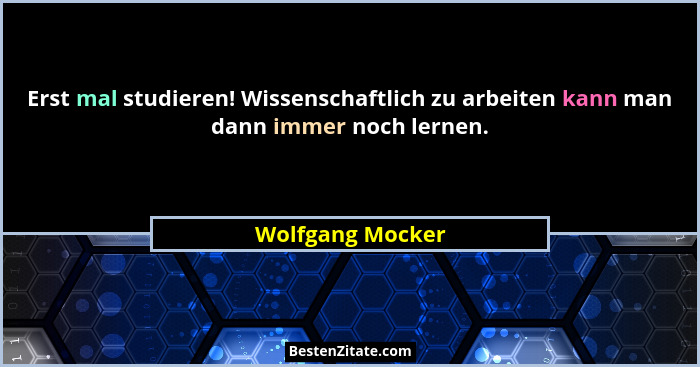 Erst mal studieren! Wissenschaftlich zu arbeiten kann man dann immer noch lernen.... - Wolfgang Mocker