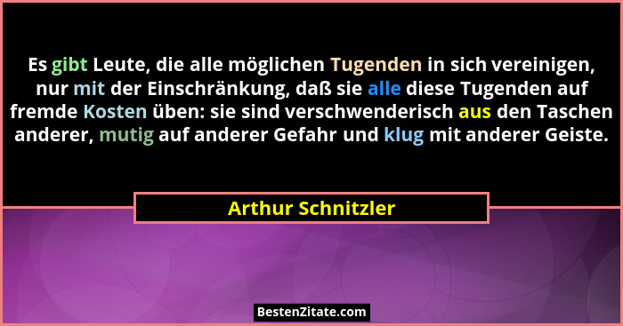 Es gibt Leute, die alle möglichen Tugenden in sich vereinigen, nur mit der Einschränkung, daß sie alle diese Tugenden auf fremde K... - Arthur Schnitzler