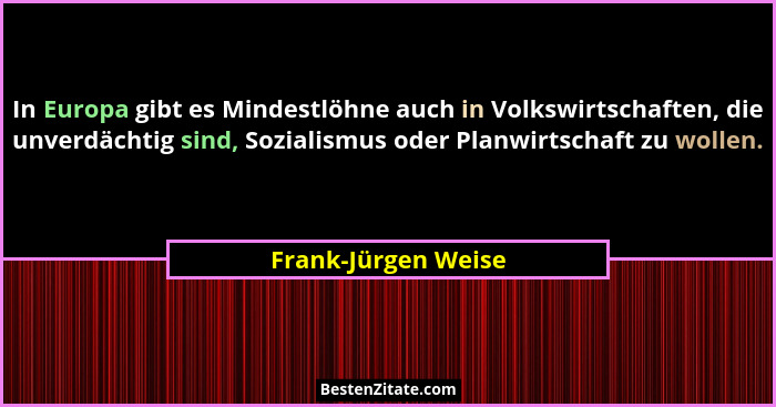 In Europa gibt es Mindestlöhne auch in Volkswirtschaften, die unverdächtig sind, Sozialismus oder Planwirtschaft zu wollen.... - Frank-Jürgen Weise