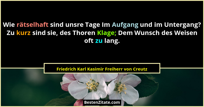 Wie rätselhaft sind unsre Tage Im Aufgang und im Untergang? Zu kurz sind sie, des Thoren Klage; Dem Wunsc... - Friedrich Karl Kasimir Freiherr von Creutz