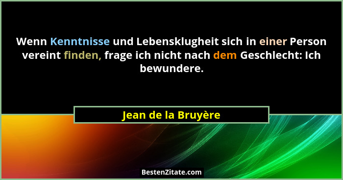 Wenn Kenntnisse und Lebensklugheit sich in einer Person vereint finden, frage ich nicht nach dem Geschlecht: Ich bewundere.... - Jean de la Bruyère