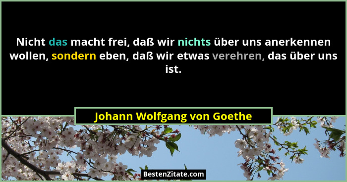 Nicht das macht frei, daß wir nichts über uns anerkennen wollen, sondern eben, daß wir etwas verehren, das über uns ist.... - Johann Wolfgang von Goethe