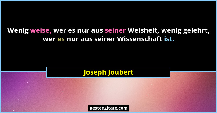 Wenig weise, wer es nur aus seiner Weisheit, wenig gelehrt, wer es nur aus seiner Wissenschaft ist.... - Joseph Joubert