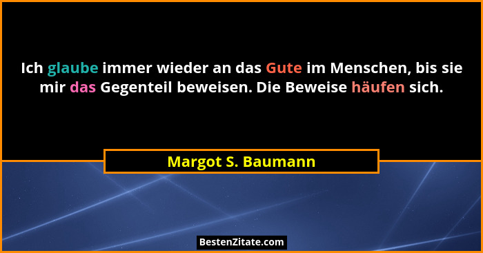 Ich glaube immer wieder an das Gute im Menschen, bis sie mir das Gegenteil beweisen. Die Beweise häufen sich.... - Margot S. Baumann